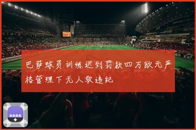 巴萨球员训练迟到罚款四万欧元严格管理下无人敢违纪