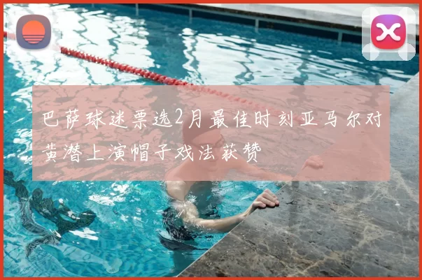 巴萨球迷票选2月最佳时刻亚马尔对黄潜上演帽子戏法获赞
