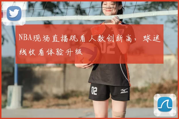NBA现场直播观看人数创新高,球迷线收看体验升级
