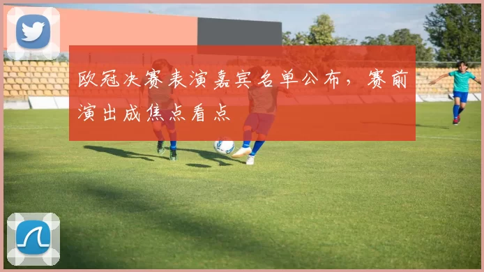 欧冠决赛表演嘉宾名单公布,赛前演出成焦点看点