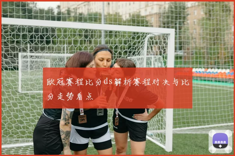 欧冠赛程比分ds解析赛程对决与比分走势看点