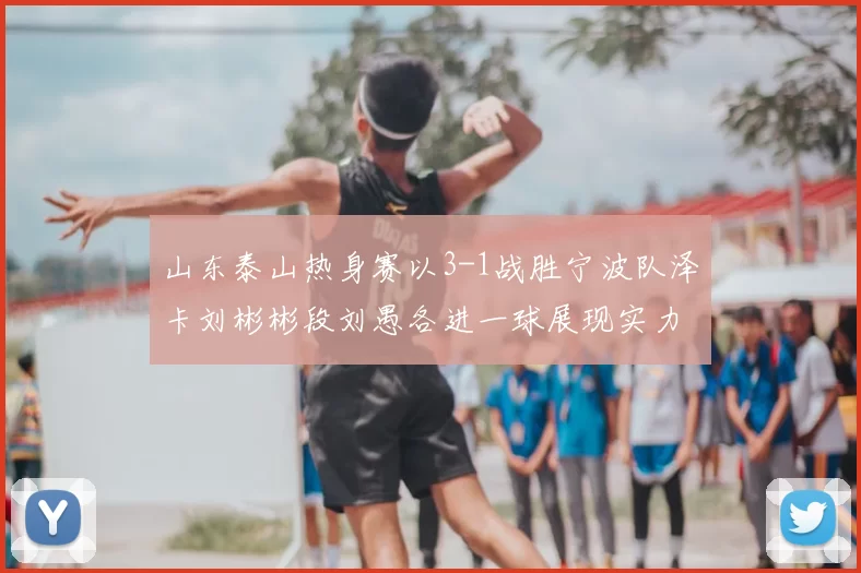 山东泰山热身赛以3-1战胜宁波队泽卡刘彬彬段刘愚各进一球展现实力