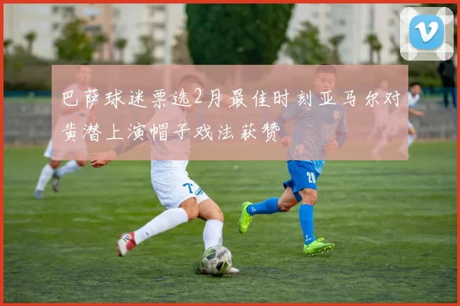 巴萨球迷票选2月最佳时刻亚马尔对黄潜上演帽子戏法获赞